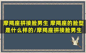 摩羯座拼接脸男生 摩羯座的脸型是什么样的/摩羯座拼接脸男生 摩羯座的脸型是什么样的-我的网站